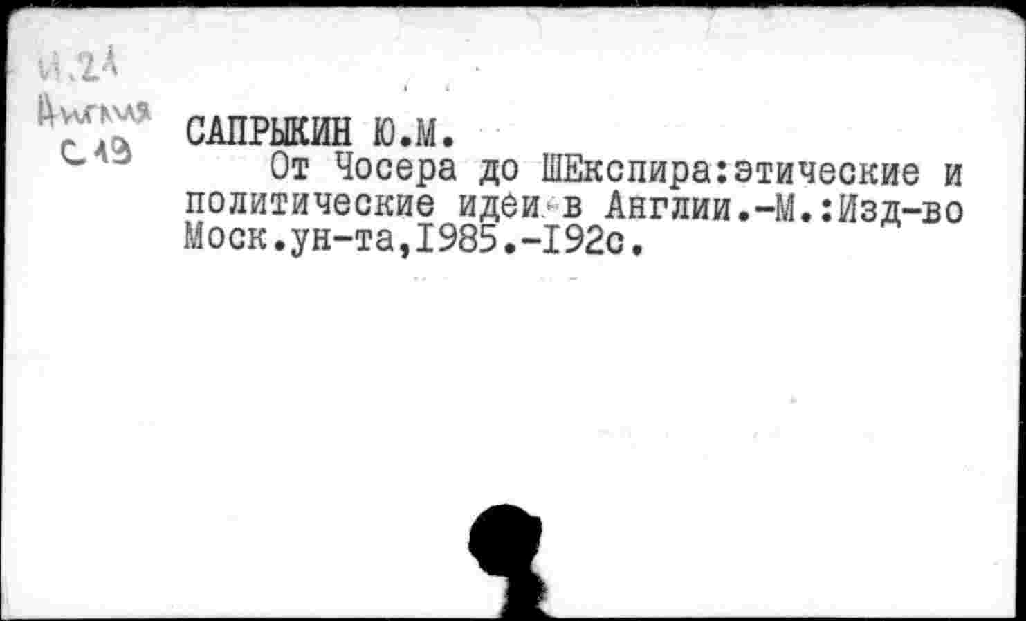 ﻿И Л.А
Ц-ИГГЛЯ
С4Э
САПРЫКИН Ю.М.
От Чосера до ШЕкспира:этические и политические идеи? в Англии.-М.:Изд-во Моск.ун-та,1985.-192с.